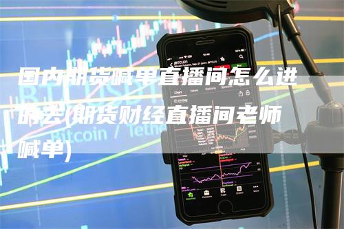 国内期货喊单直播间怎么进的去(期货财经直播间老师喊单)