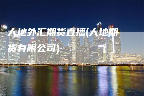 大地外汇期货直播(大地期货有限公司)