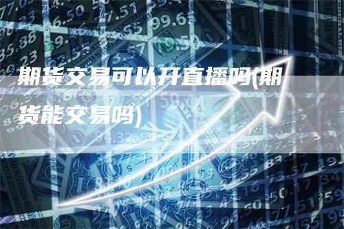 期货交易可以开直播吗(期货能交易吗)