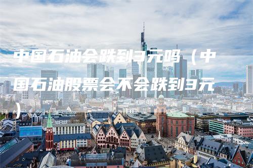 中国石油会跌到3元吗（中国石油股票会不会跌到3元）