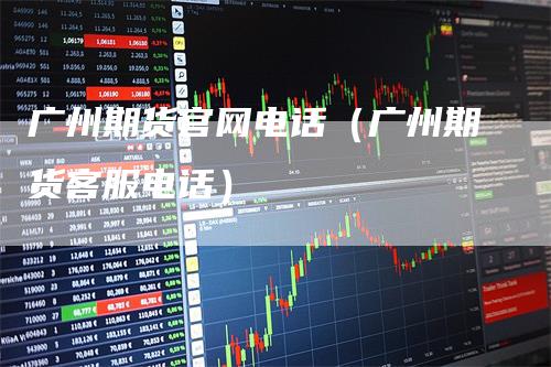 广州期货官网电话（广州期货客服电话）