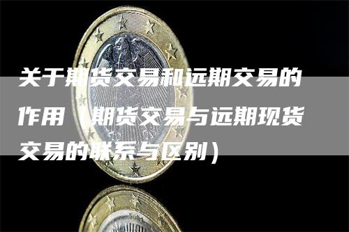 关于期货交易和远期交易的作用（期货交易与远期现货交易的联系与区别）