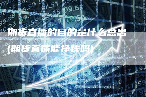 期货直播的目的是什么意思(期货直播能挣钱吗)