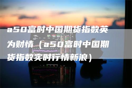 a50富时中国期货指数英为财情（a50富时中国期货指数实时行情新浪）
