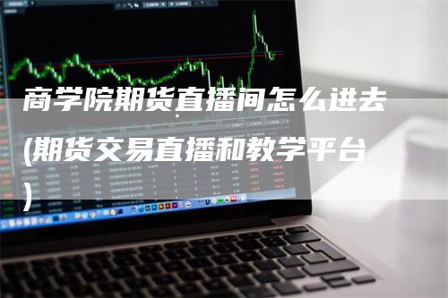 商学院期货直播间怎么进去(期货交易直播和教学平台)