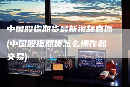 中国股指期货最新视频直播(中国股指期货怎么操作和交易)