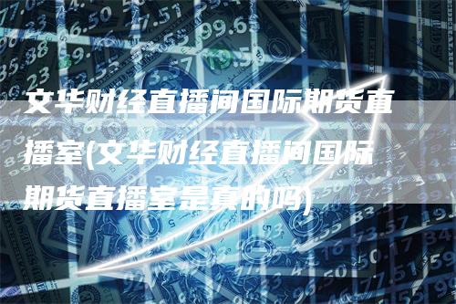 文华财经直播间国际期货直播室(文华财经直播间国际期货直播室是真的吗)
