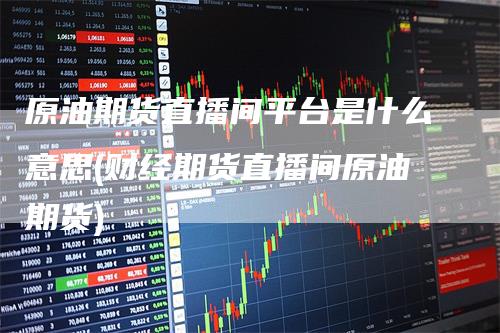 原油期货直播间平台是什么意思(财经期货直播间原油期货)-新惠期货