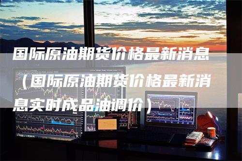 国际原油期货价格最新消息（国际原油期货价格最新消息实时成品油调价）