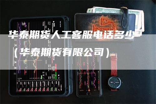 华泰期货人工客服电话多少（华泰期货有限公司）