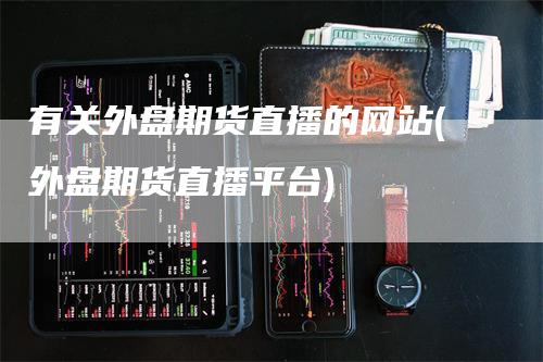 有关外盘期货直播的网站(外盘期货直播平台)