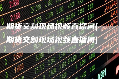 期货交割现场视频直播间(期货交割现场视频直播间)