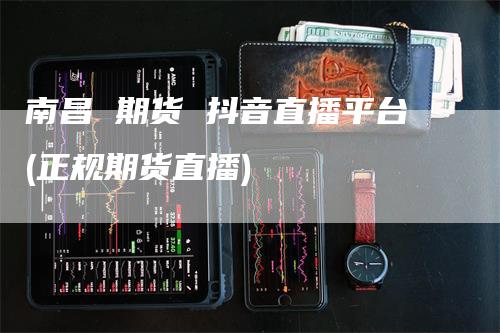 南昌 期货 抖音直播平台(正规期货直播)