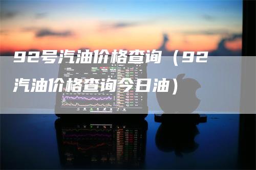 92号汽油价格查询（92汽油价格查询今日油）