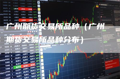 广州期货交易所品种（广州期货交易所品种分布）