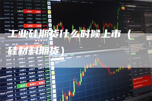 工业硅期货什么时候上市（硅材料期货）