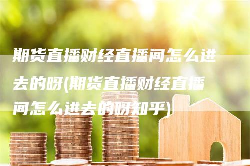 期货直播财经直播间怎么进去的呀(期货直播财经直播间怎么进去的呀知乎)