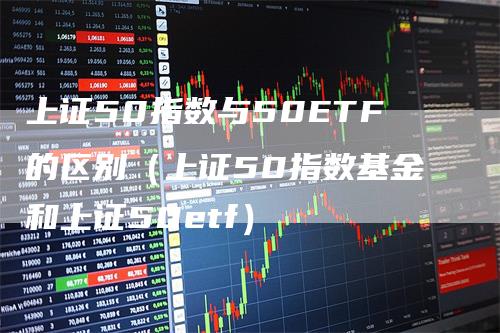 上证50指数与50ETF的区别（上证50指数基金和上证50etf）