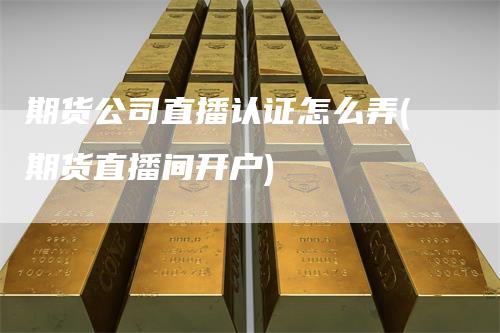 期货公司直播认证怎么弄(期货直播间开户)