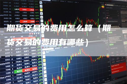 期货交易的费用怎么算（期货交易的费用有哪些）
