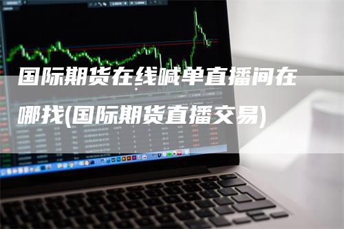 国际期货在线喊单直播间在哪找(国际期货直播交易)