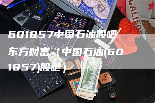 601857中国石油股吧东方财富（中国石油(601857)股吧）