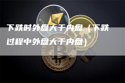 下跌时外盘大于内盘（下跌过程中外盘大于内盘）