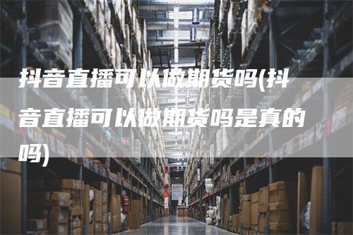 抖音直播可以做期货吗(抖音直播可以做期货吗是真的吗)