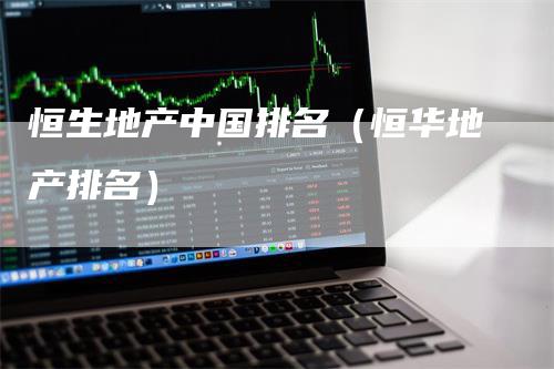 恒生地产中国排名（恒华地产排名）