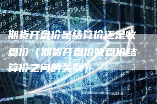 期货开盘价是结算价还是收盘价（期货开盘价收盘价结算价之间的关系）