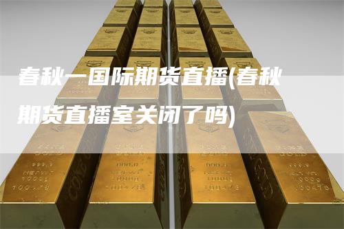 春秋一国际期货直播(春秋期货直播室关闭了吗)