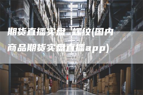 期货直播实盘 螺纹(国内商品期货实盘直播app)