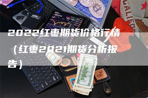 2022红枣期货价格行情（红枣2021期货分析报告）