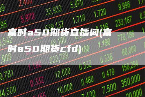 富时a50期货直播间(富时a50期货cfd)