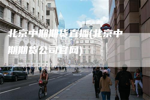 北京中期期货直播(北京中期期货公司官网)
