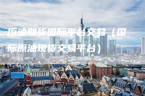 原油期货国际平台交易（国际原油现货交易平台）
