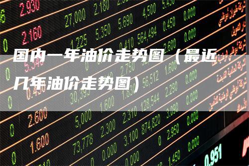 国内一年油价走势图（最近几年油价走势图）