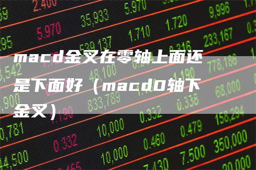 macd金叉在零轴上面还是下面好（macd0轴下金叉）