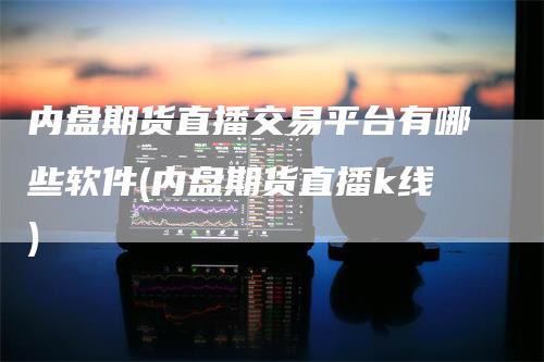 内盘期货直播交易平台有哪些软件(内盘期货直播k线)