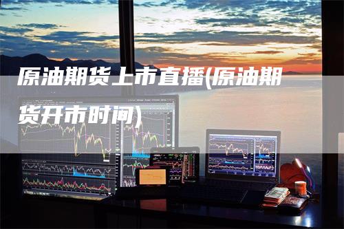 原油期货上市直播(原油期货开市时间)