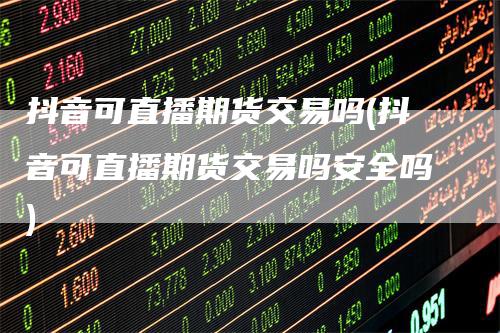 抖音可直播期货交易吗(抖音可直播期货交易吗安全吗)