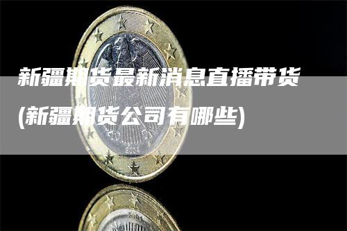 新疆期货最新消息直播带货(新疆期货公司有哪些)
