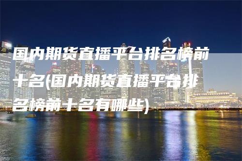 国内期货直播平台排名榜前十名(国内期货直播平台排名榜前十名有哪些)