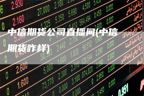 中信期货公司直播间(中信期货咋样)