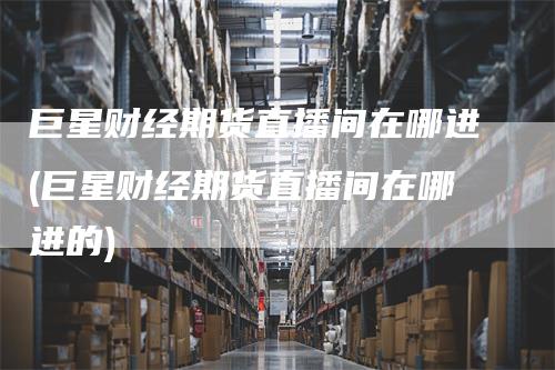 巨星财经期货直播间在哪进(巨星财经期货直播间在哪进的)