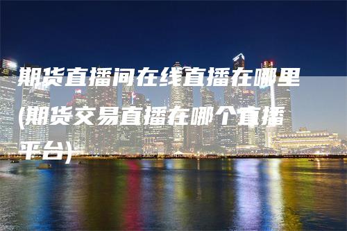 期货直播间在线直播在哪里(期货交易直播在哪个直播平台)