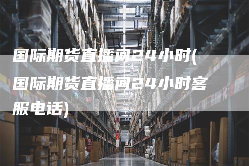 国际期货直播间24小时(国际期货直播间24小时客服电话)