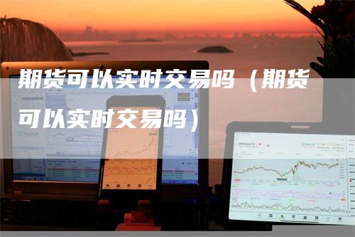 期货可以实时交易吗（期货可以实时交易吗）