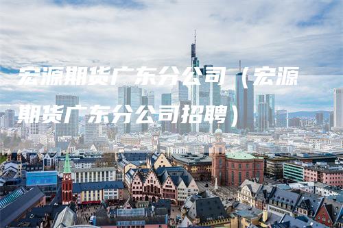 宏源期货广东分公司（宏源期货广东分公司招聘）