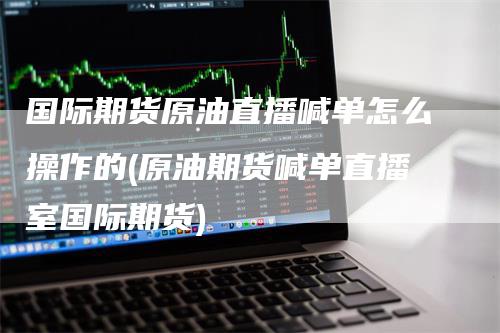 国际期货原油直播喊单怎么操作的(原油期货喊单直播室国际期货)
